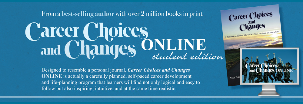 From a best-selling author with over 2 million books in print Career Choices and Changes Online student edition. Desiged to resemble a personal journal, Career Choices and Changes ONLINE is actually a carefully planned, self-paced career development and life-planning program that  learners will find not only logical and easy to follow but also inspiring, intuitive, and at the same time realistic.